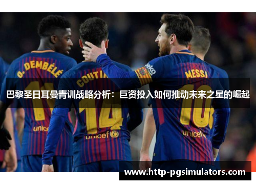 巴黎圣日耳曼青训战略分析：巨资投入如何推动未来之星的崛起