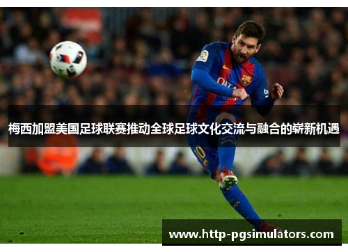 梅西加盟美国足球联赛推动全球足球文化交流与融合的崭新机遇