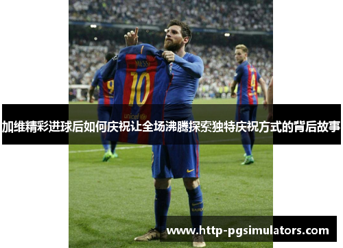 加维精彩进球后如何庆祝让全场沸腾探索独特庆祝方式的背后故事