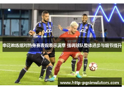 申花教练组对热身赛表现表示满意 强调球队整体进步与细节提升