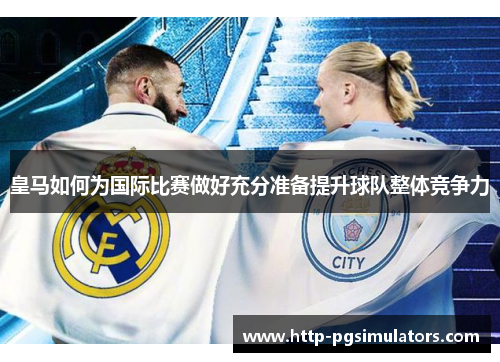 皇马如何为国际比赛做好充分准备提升球队整体竞争力