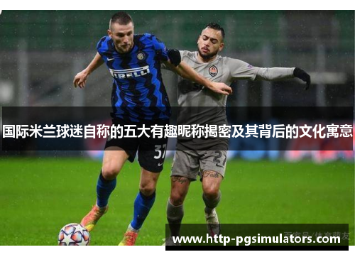 国际米兰球迷自称的五大有趣昵称揭密及其背后的文化寓意