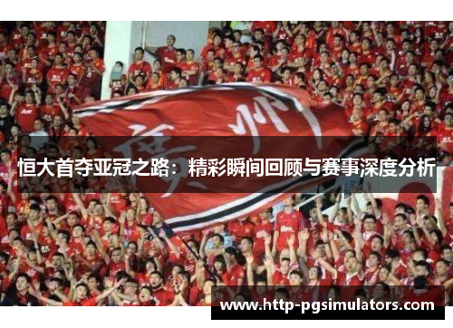 恒大首夺亚冠之路：精彩瞬间回顾与赛事深度分析
