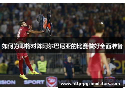 如何为即将对阵阿尔巴尼亚的比赛做好全面准备