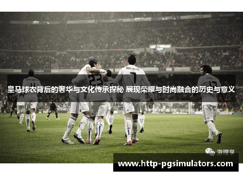 皇马球衣背后的奢华与文化传承探秘 展现荣耀与时尚融合的历史与意义