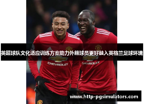 英超球队文化适应训练方案助力外籍球员更好融入英格兰足球环境