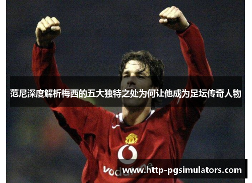范尼深度解析梅西的五大独特之处为何让他成为足坛传奇人物