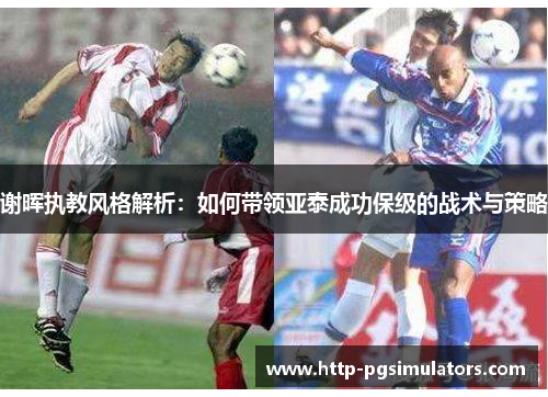谢晖执教风格解析:如何带领亚泰成功保级的战术与策略 谢晖执教风格解析:如何带领亚泰成功保级的战术与策略
