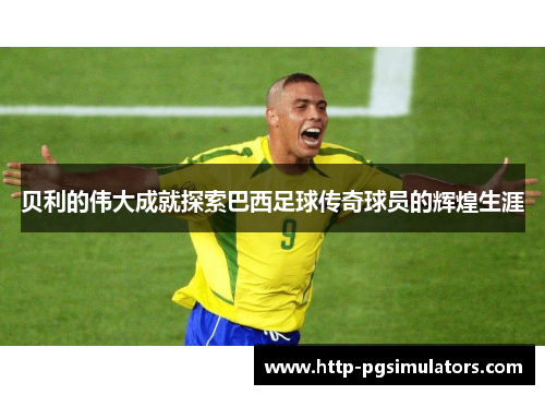 贝利的伟大成就探索巴西足球传奇球员的辉煌生涯 贝利的伟大成就探索巴西足球传奇球员的辉煌生涯