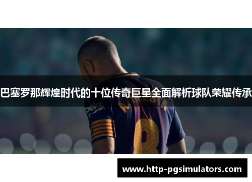 巴塞罗那辉煌时代的十位传奇巨星全面解析球队荣耀传承