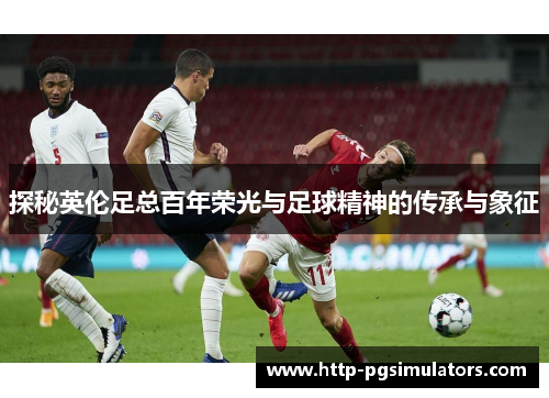 探秘英伦足总百年荣光与足球精神的传承与象征