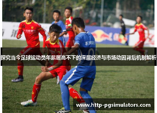 探究当今足球运动员年薪居高不下的深层经济与市场动因背后机制解析 探究当今足球运动员年薪居高不下的深层经济与市场动因背后机制解析
