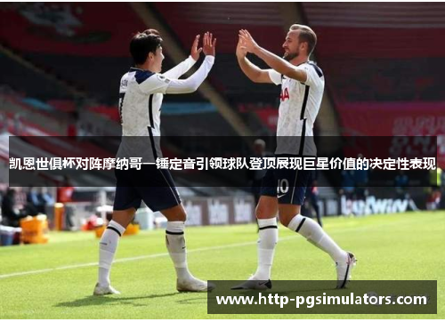 凯恩世俱杯对阵摩纳哥一锤定音引领球队登顶展现巨星价值的决定性表现