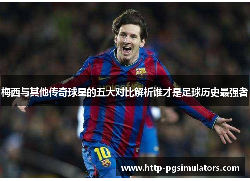 梅西与其他传奇球星的五大对比解析谁才是足球历史最强者