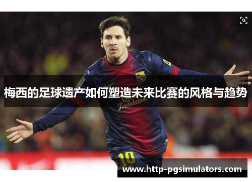 梅西的足球遗产如何塑造未来比赛的风格与趋势