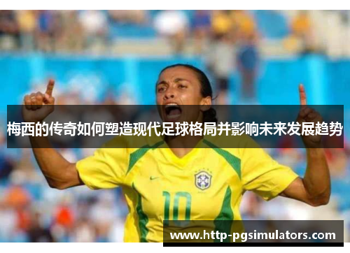 梅西的传奇如何塑造现代足球格局并影响未来发展趋势 梅西的传奇如何塑造现代足球格局并影响未来发展趋势