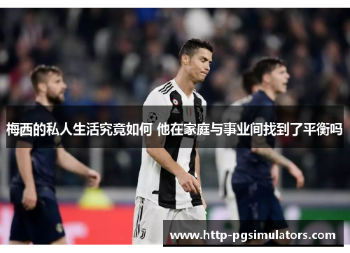 梅西的私人生活究竟如何 他在家庭与事业间找到了平衡吗