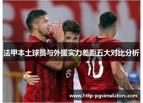 法甲本土球员与外援实力差距五大对比分析